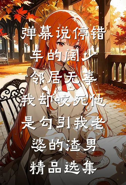 弹幕说停错车的阔少邻居无辜，我却咬死他是勾引我老婆的渣男精品选集
