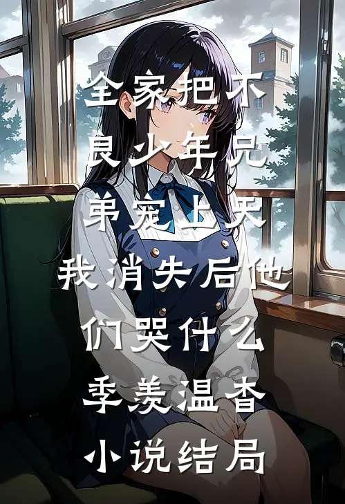 全家把不良少年兄弟宠上天，我消失后他们哭什么季羡温杳小说结局