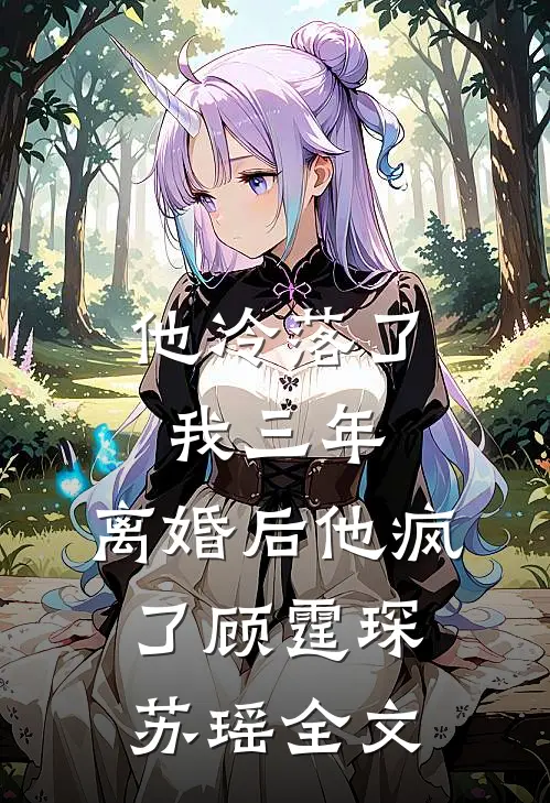 他冷落了我三年，离婚后他疯了顾霆琛苏瑶全文
