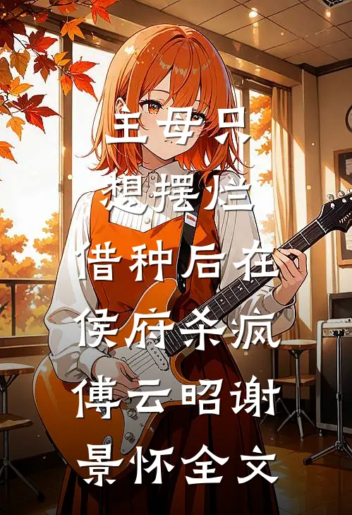 主母只想摆烂，借种后在侯府杀疯傅云昭谢景怀全文
