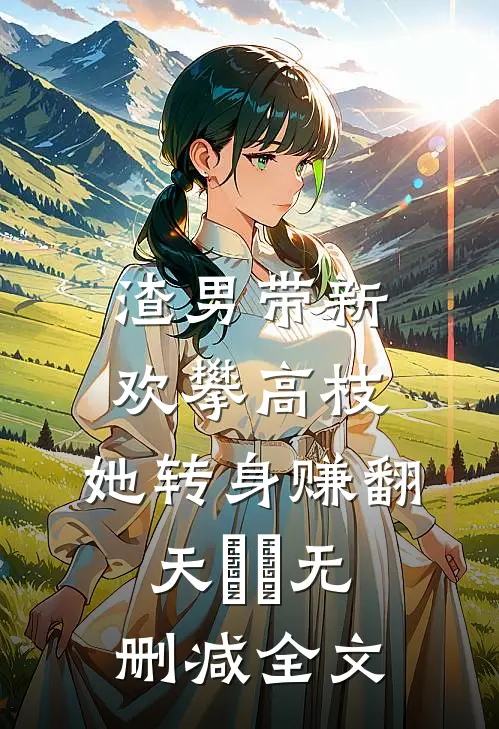 渣男带新欢攀高枝，她转身赚翻天​​无删减全文