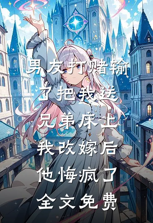 男友打赌输了把我送兄弟床上，我改嫁后他悔疯了全文免费