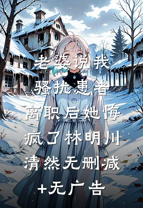 老婆说我骚扰患者，离职后她悔疯了林明川清然无删减+无广告