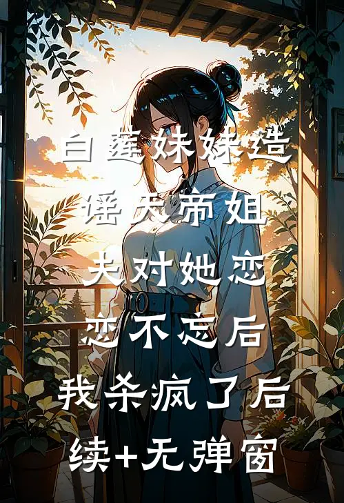 白莲妹妹造谣天帝姐夫对她恋恋不忘后，我杀疯了后续+无弹窗