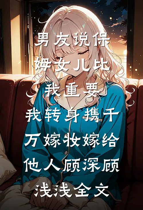 男友说保姆女儿比我重要，我转身携千万嫁妆嫁给他人顾深顾浅浅全文