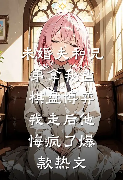 未婚夫和兄弟拿我当棋盘博弈，我走后他悔疯了爆款热文