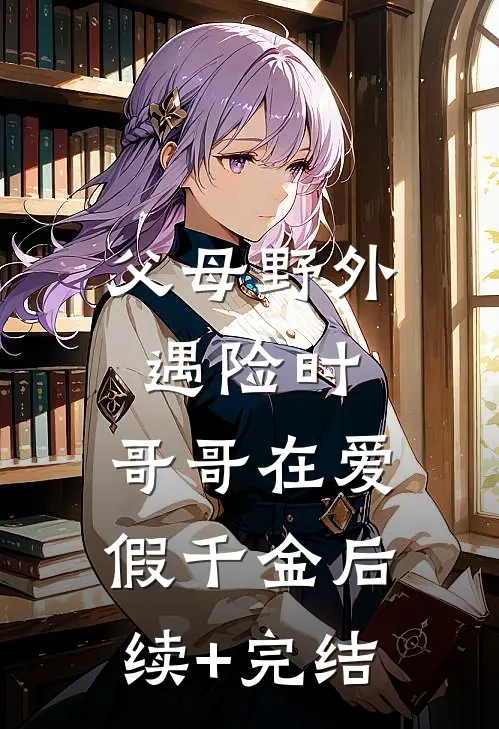 父母野外遇险时，哥哥在爱假千金后续+完结