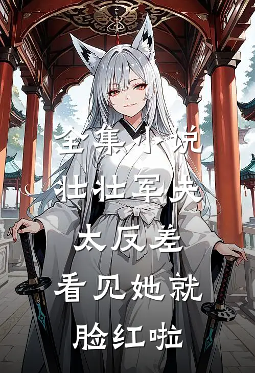 全集小说壮壮军夫太反差，看见她就脸红啦