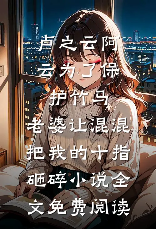 卢之云阿云为了保护竹马，老婆让混混把我的十指砸碎小说全文免费阅读