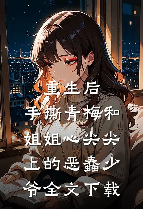 重生后，手撕青梅和姐姐心尖尖上的恶蠢少爷全文下载