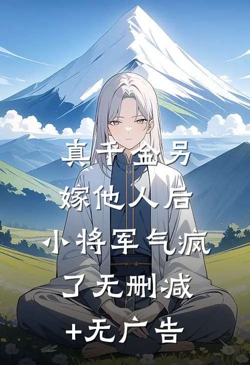 真千金另嫁他人后，小将军气疯了无删减+无广告