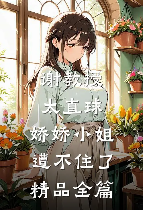 谢教授太直球，娇娇小姐遭不住了精品全篇