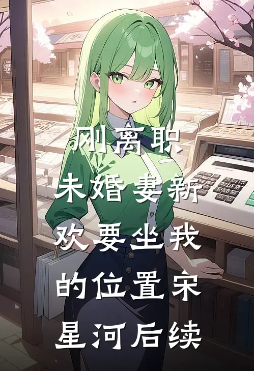 刚离职，未婚妻新欢要坐我的位置宋星河后续