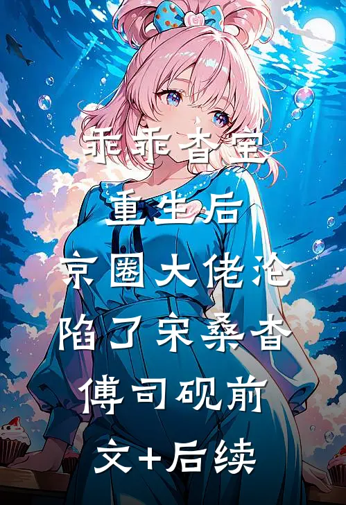乖乖杳宝重生后，京圈大佬沦陷了宋桑杳傅司砚前文+后续