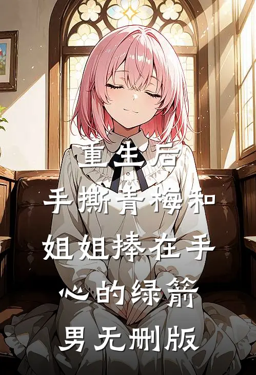 重生后，手撕青梅和姐姐捧在手心的绿箭男无删版