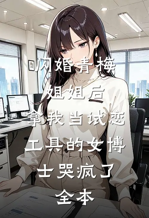 闪婚青梅姐姐后，拿我当试恋工具的女博士哭疯了。全本