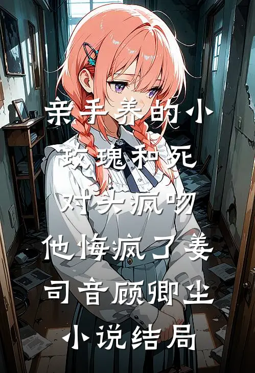 亲手养的小玫瑰和死对头疯吻，他悔疯了姜司音顾卿尘小说结局