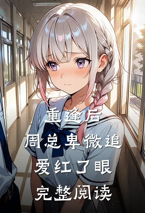 重逢后，周总卑微追爱红了眼完整阅读