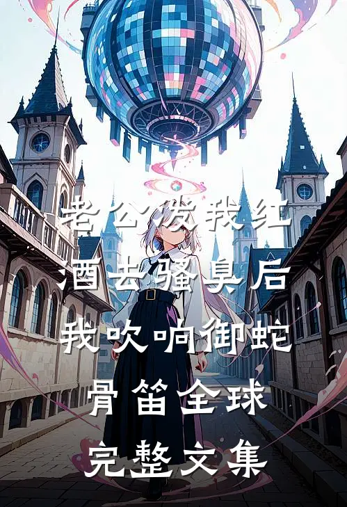 老公泼我红酒去骚臭后，我吹响御蛇骨笛全球完整文集