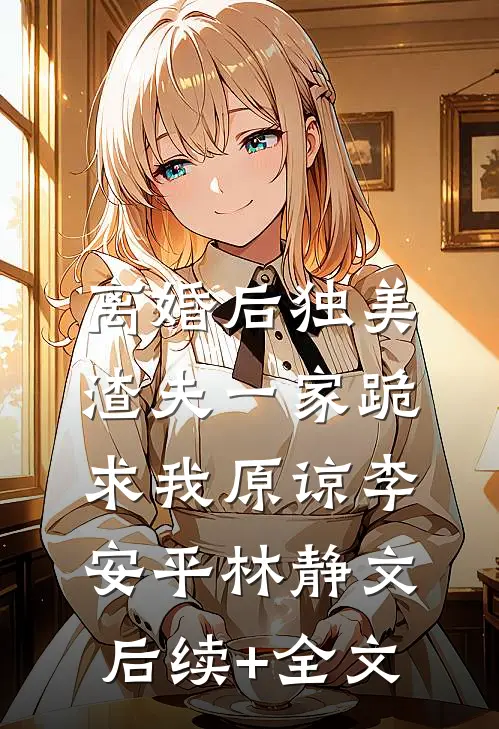 离婚后独美，渣夫一家跪求我原谅李安平林静文后续+全文