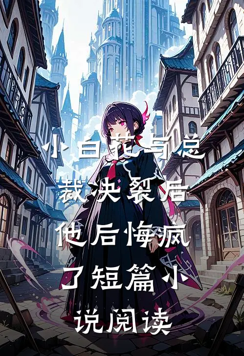 小白花与总裁决裂后，他后悔疯了短篇小说阅读