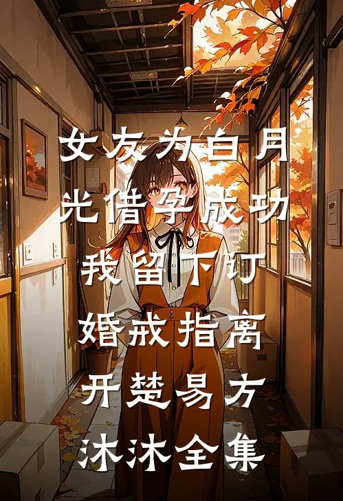 女友为白月光借孕成功，我留下订婚戒指离开楚易方沐沐全集