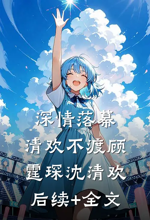 深情落幕，清欢不渡顾霆琛沈清欢后续+全文