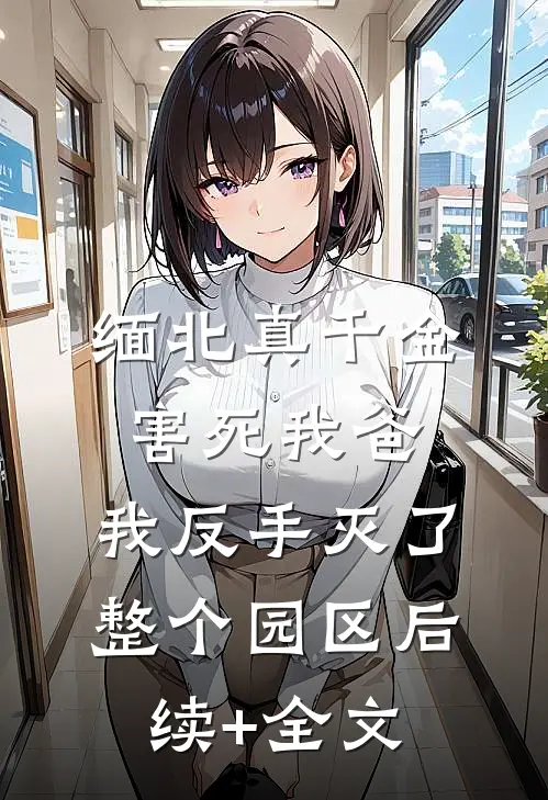 缅北真千金害死我爸，我反手灭了整个园区后续+全文