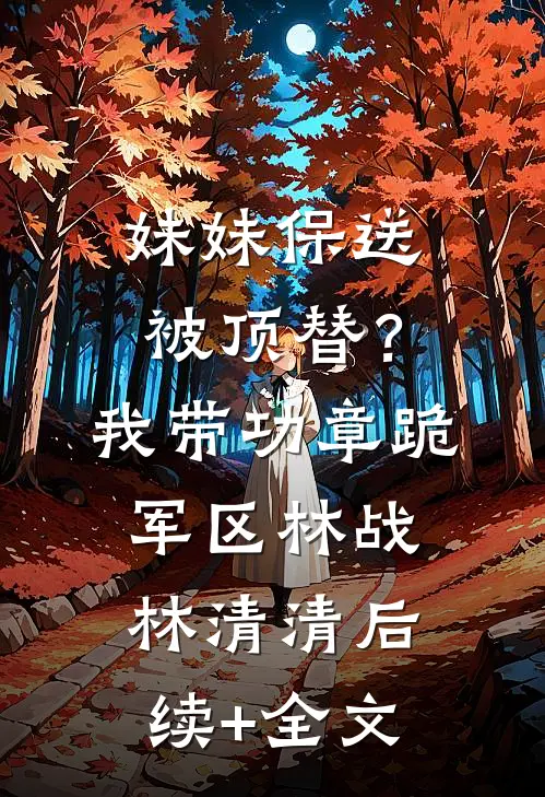 妹妹保送被顶替？我带功章跪军区林战林清清后续+全文