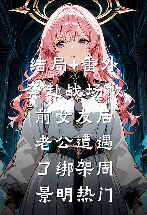 结局+番外奔赴战场救前女友后，老公遭遇了绑架周景明热门