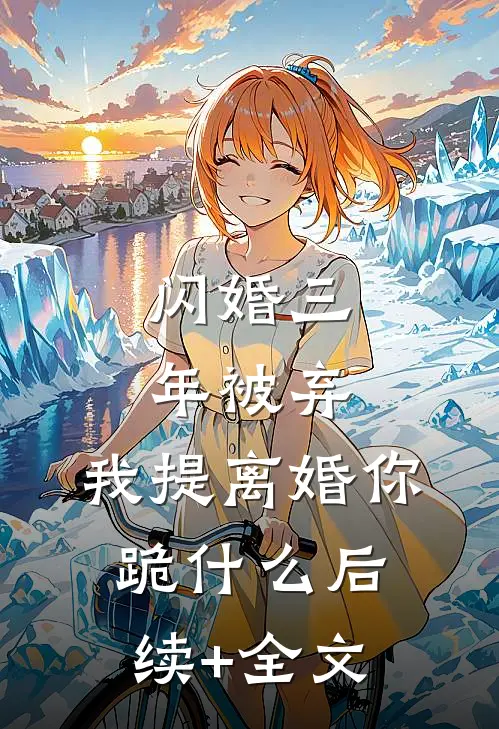 闪婚三年被弃，我提离婚你跪什么后续+全文