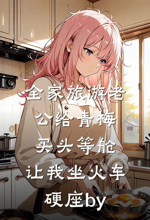 全家旅游老公给青梅买头等舱，让我坐火车硬座by