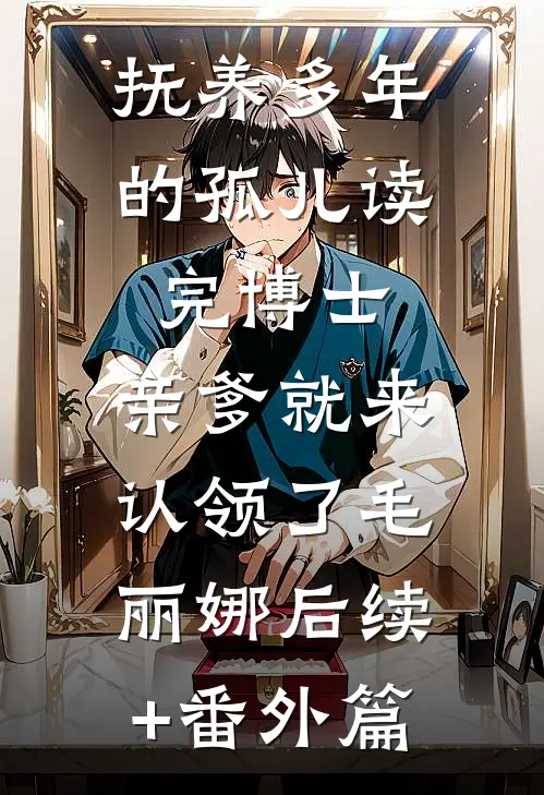 抚养多年的孤儿读完博士，亲爹就来认领了毛丽娜后续+番外篇