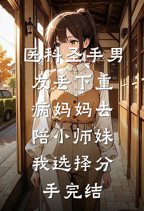 医科圣手男友丢下重病妈妈去陪小师妹，我选择分手完结