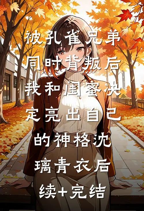 被孔雀兄弟同时背叛后，我和闺蜜决定亮出自己的神格沈璃青衣后续+完结