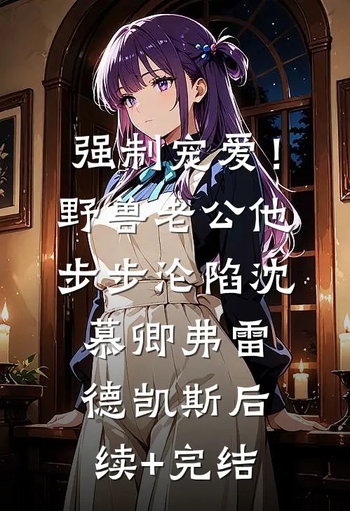 强制宠爱！野兽老公他步步沦陷沈慕卿弗雷德.凯斯后续+完结