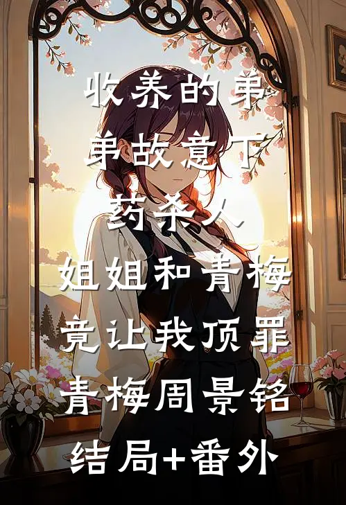 收养的弟弟故意下药杀人，姐姐和青梅竟让我顶罪青梅周景铭结局+番外