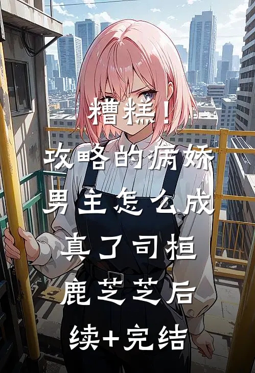 糟糕！攻略的病娇男主怎么成真了司桓鹿芝芝后续+完结