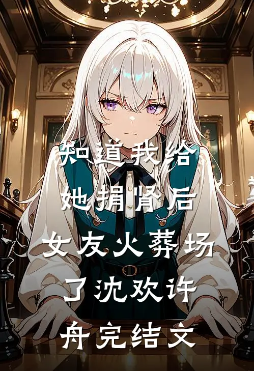 知道我给她捐肾后，女友火葬场了沈欢许舟完结文