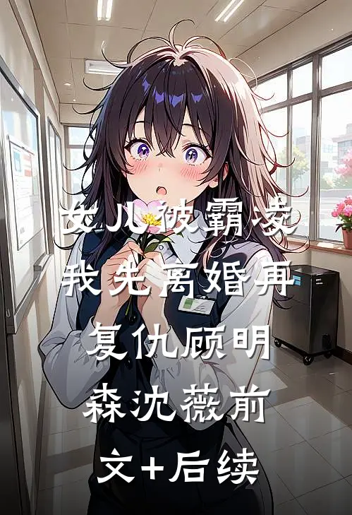 女儿被霸凌，我先离婚再复仇顾明森沈薇前文+后续