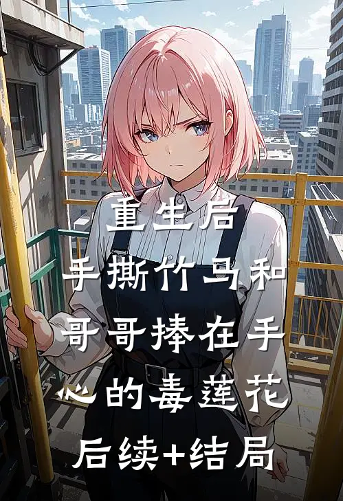 重生后，手撕竹马和哥哥捧在手心的毒莲花后续+结局