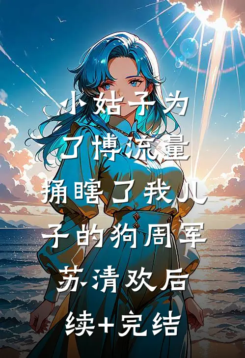 小姑子为了博流量，捅瞎了我儿子的狗周军苏清欢后续+完结