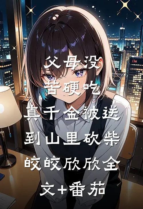 父母没苦硬吃，真千金被送到山里砍柴皎皎欣欣全文+番茄