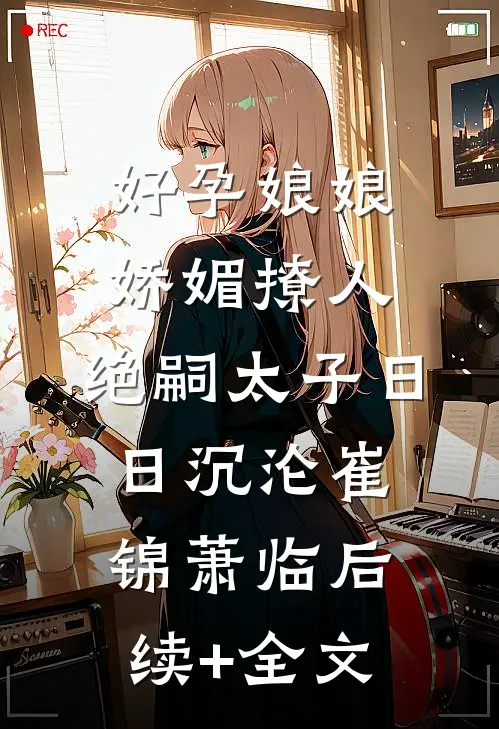 好孕娘娘娇媚撩人，绝嗣太子日日沉沦崔锦萧临后续+全文