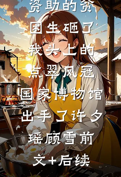资助的贫困生砸了我头上的点翠凤冠，国家博物馆出手了许夕瑶顾雪前文+后续