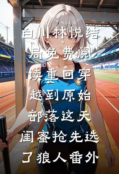 白川林悦结局免费阅读重回穿越到原始部落这天，闺蜜抢先选了狼人番外