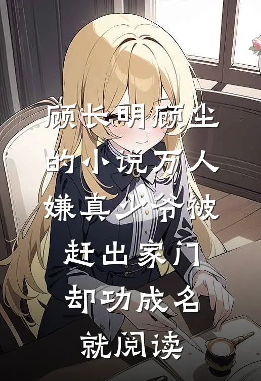 顾长明顾尘的小说万人嫌真少爷被赶出家门，却功成名就阅读