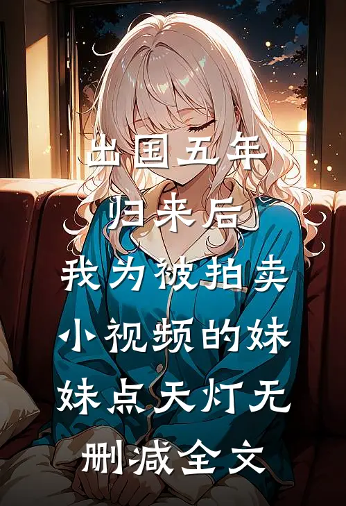 出国五年归来后，我为被拍卖小视频的妹妹点天灯无删减全文