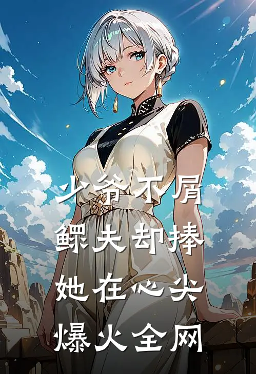 少爷不屑，鳏夫却捧她在心尖爆火全网