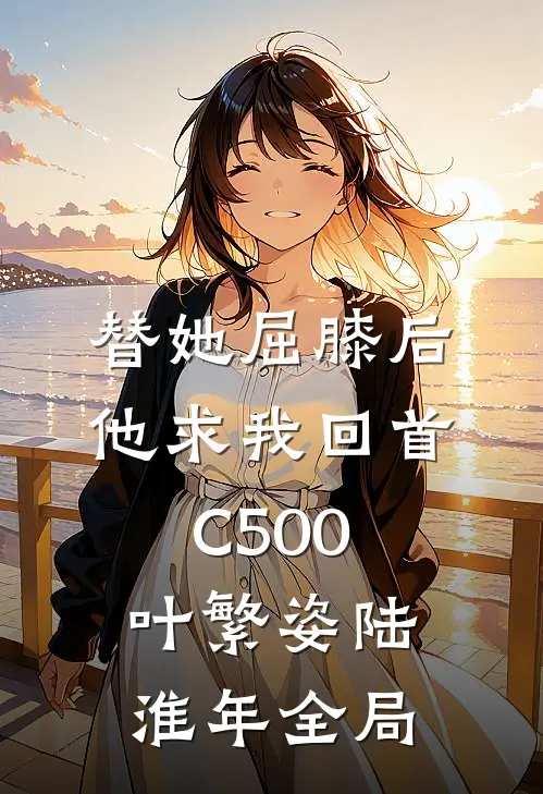 替她屈膝后，他求我回首C500叶繁姿陆淮年全局